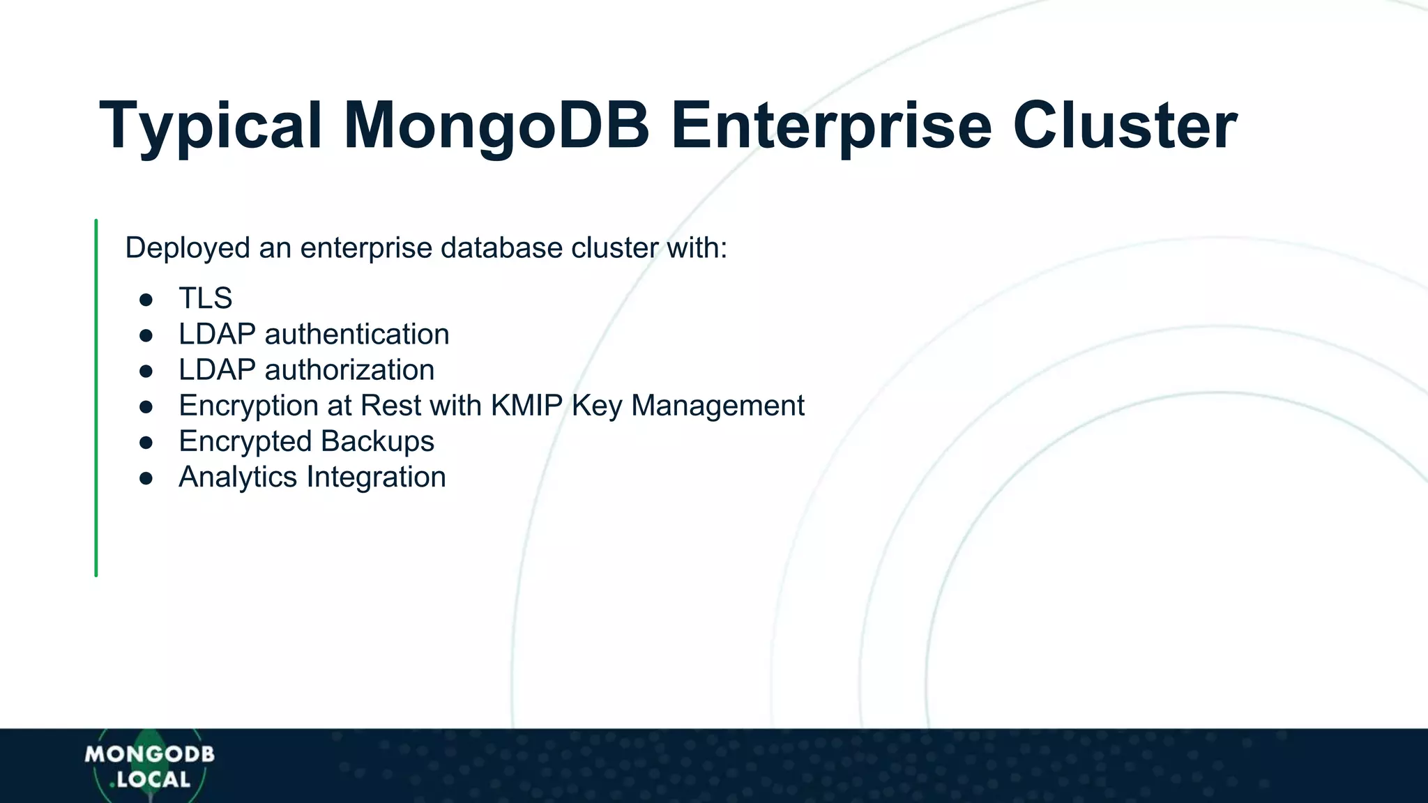 Typical MongoDB Enterprise Cluster
Deployed an enterprise database cluster with:
● TLS
● LDAP authentication
● LDAP authorization
● Encryption at Rest with KMIP Key Management
● Encrypted Backups
● Analytics Integration
 