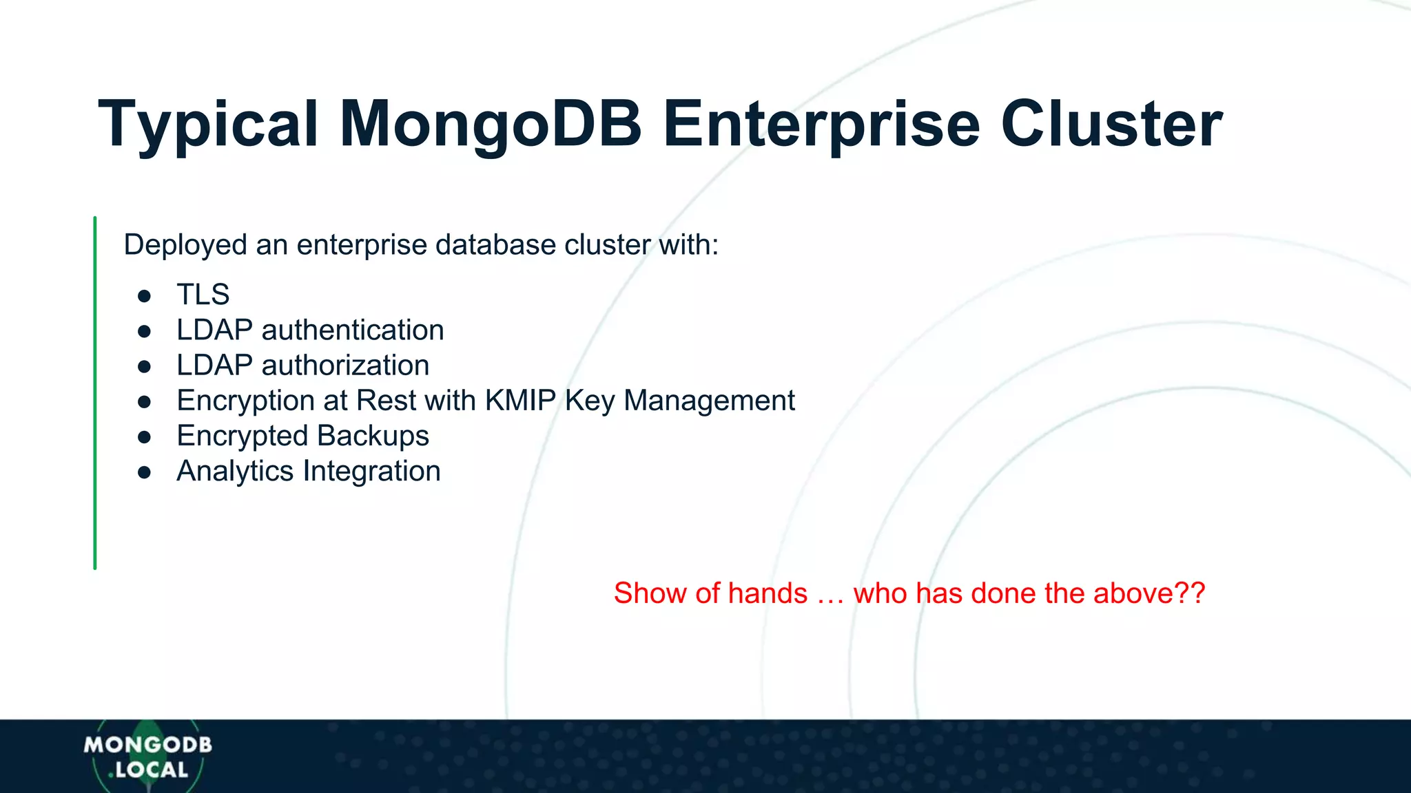 Typical MongoDB Enterprise Cluster
Deployed an enterprise database cluster with:
● TLS
● LDAP authentication
● LDAP authorization
● Encryption at Rest with KMIP Key Management
● Encrypted Backups
● Analytics Integration
Show of hands … who has done the above??
 