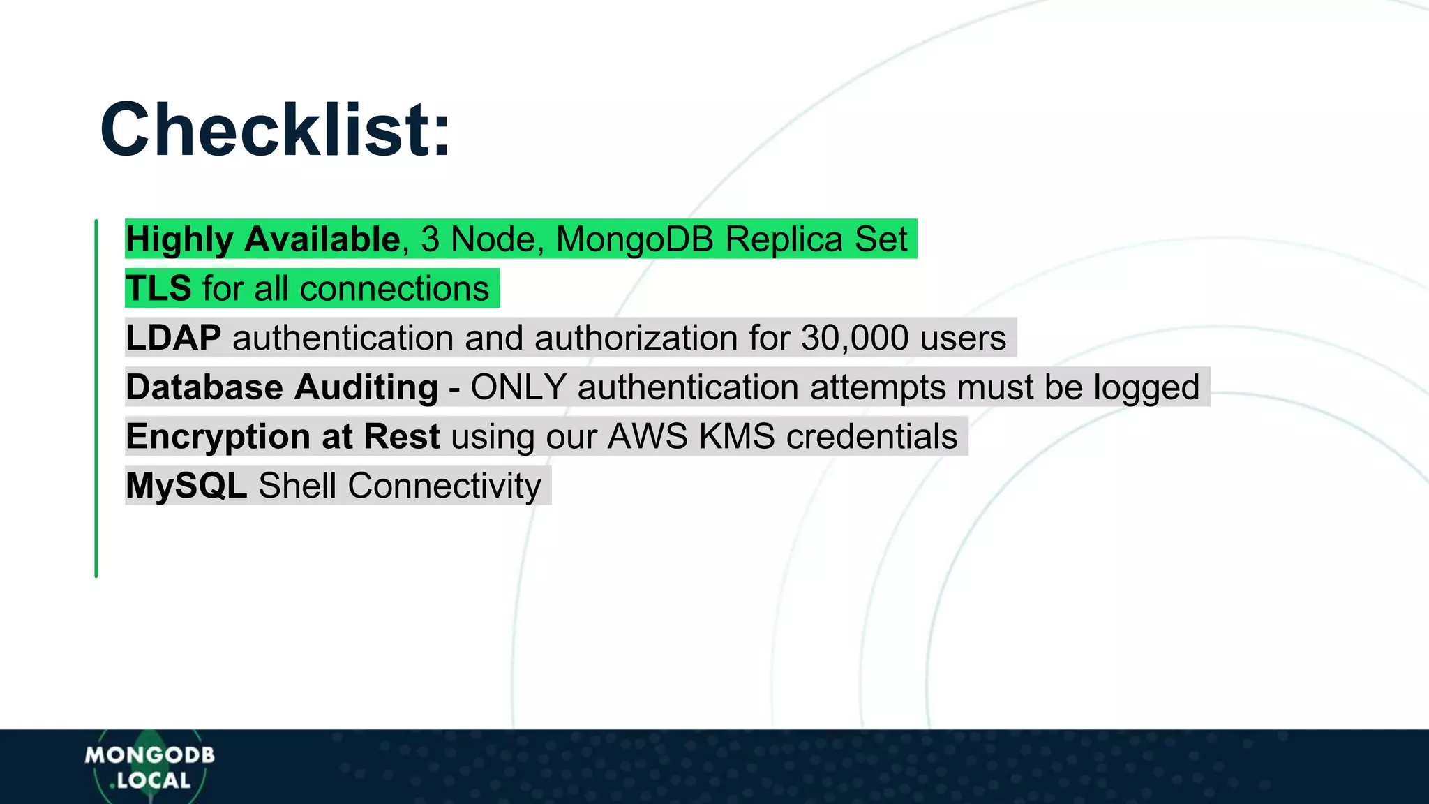 Checklist:
Highly Available, 3 Node, MongoDB Replica Set
TLS for all connections
LDAP authentication and authorization for 30,000 users
Database Auditing - ONLY authentication attempts must be logged
Encryption at Rest using our AWS KMS credentials
MySQL Shell Connectivity
 