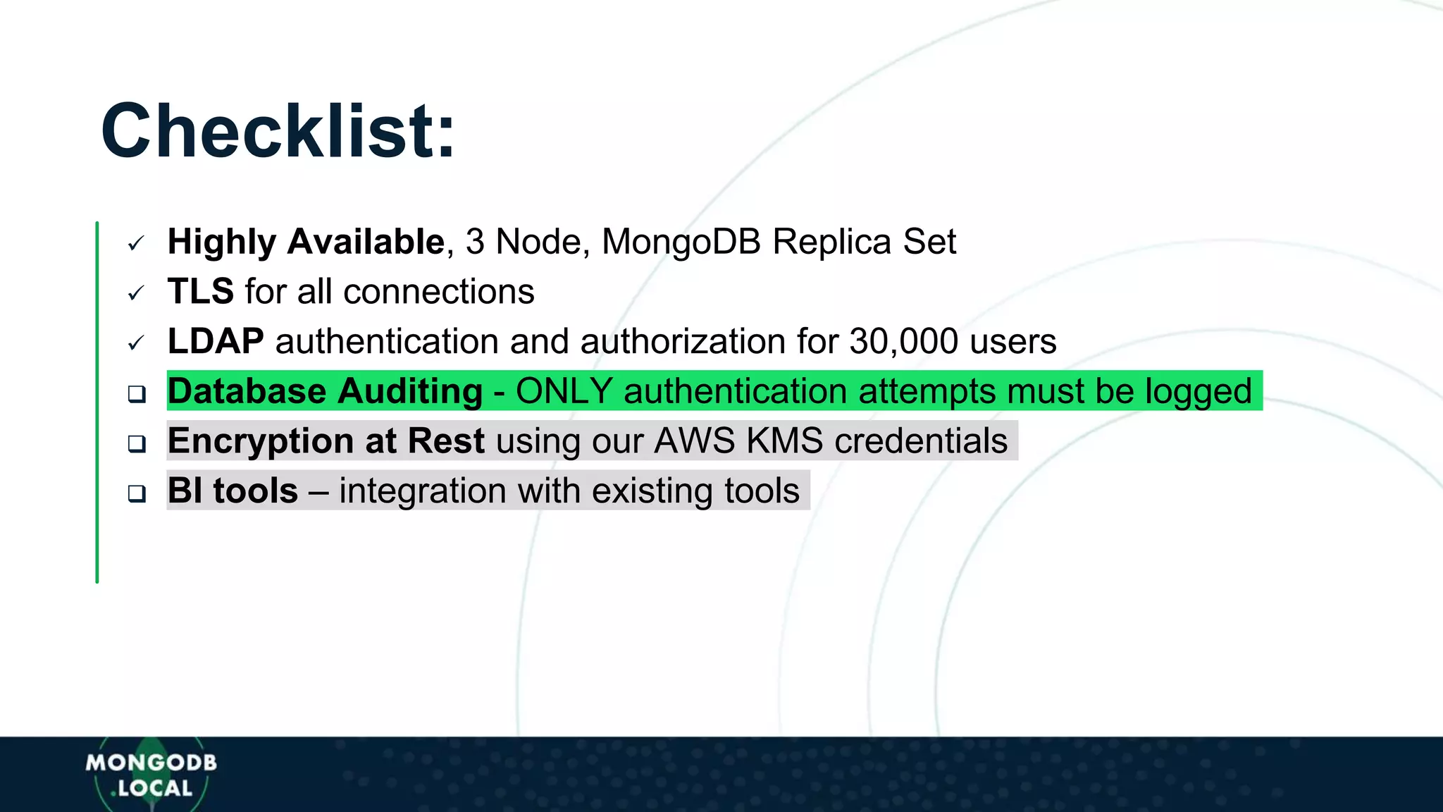 Checklist:
 Highly Available, 3 Node, MongoDB Replica Set
 TLS for all connections
 LDAP authentication and authorization for 30,000 users
 Database Auditing - ONLY authentication attempts must be logged
 Encryption at Rest using our AWS KMS credentials
 BI tools – integration with existing tools
 