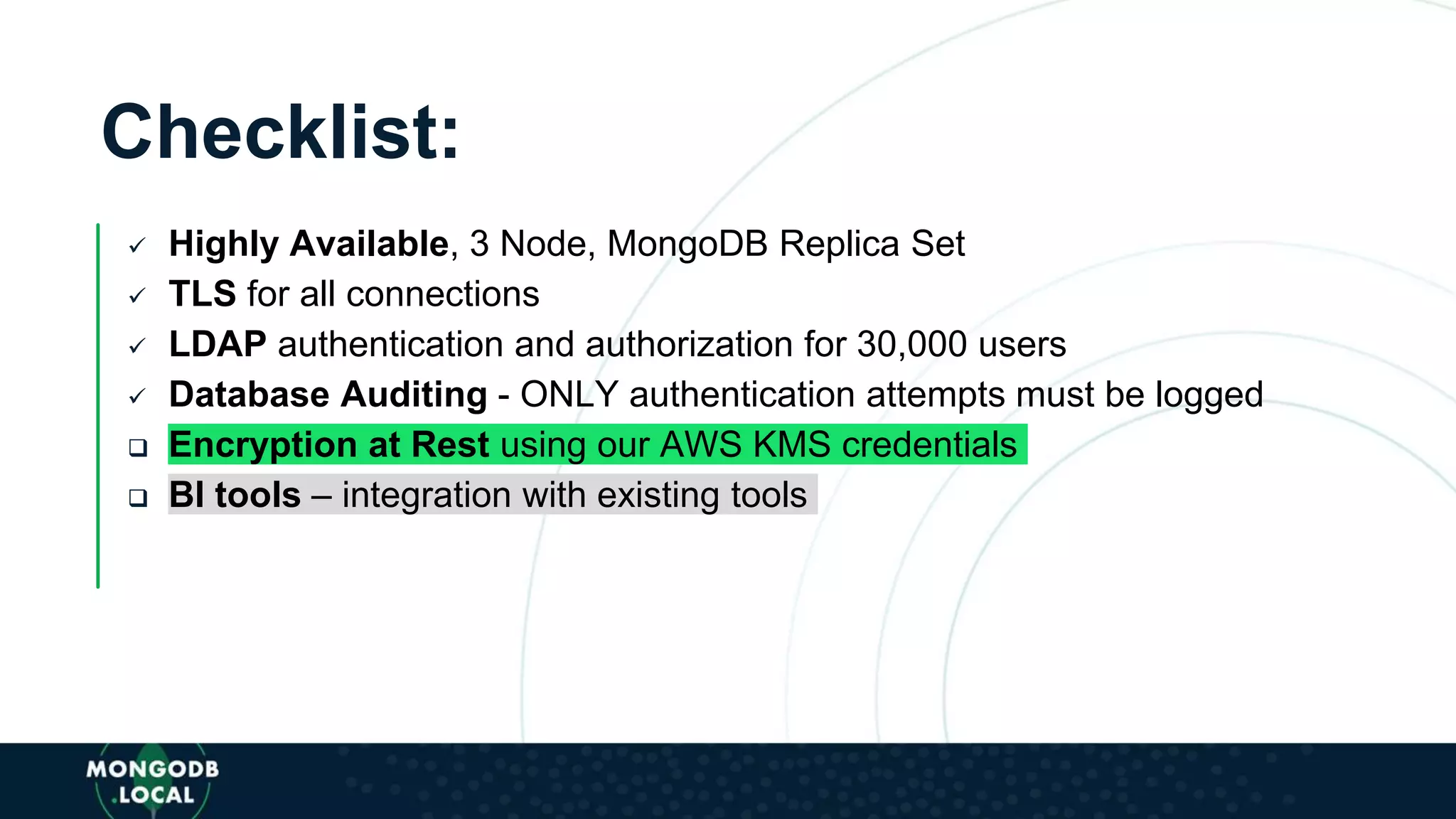 Checklist:
 Highly Available, 3 Node, MongoDB Replica Set
 TLS for all connections
 LDAP authentication and authorization for 30,000 users
 Database Auditing - ONLY authentication attempts must be logged
 Encryption at Rest using our AWS KMS credentials
 BI tools – integration with existing tools
 