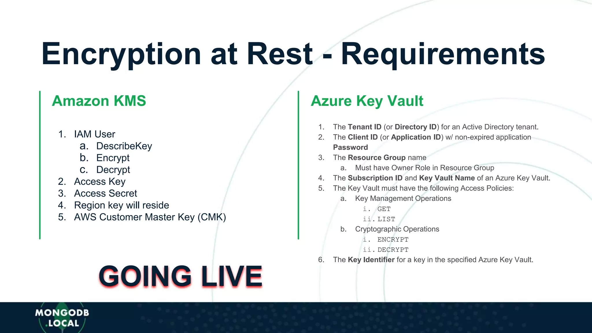 Encryption at Rest - Requirements
Amazon KMS
1. IAM User
a. DescribeKey
b. Encrypt
c. Decrypt
2. Access Key
3. Access Secret
4. Region key will reside
5. AWS Customer Master Key (CMK)
Azure Key Vault
1. The Tenant ID (or Directory ID) for an Active Directory tenant.
2. The Client ID (or Application ID) w/ non-expired application
Password
3. The Resource Group name
a. Must have Owner Role in Resource Group
4. The Subscription ID and Key Vault Name of an Azure Key Vault.
5. The Key Vault must have the following Access Policies:
a. Key Management Operations
i. GET
ii. LIST
b. Cryptographic Operations
i. ENCRYPT
ii. DECRYPT
6. The Key Identifier for a key in the specified Azure Key Vault.
GOING LIVE
 