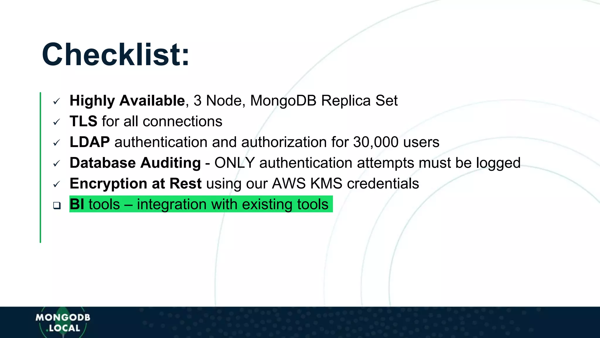 Checklist:
 Highly Available, 3 Node, MongoDB Replica Set
 TLS for all connections
 LDAP authentication and authorization for 30,000 users
 Database Auditing - ONLY authentication attempts must be logged
 Encryption at Rest using our AWS KMS credentials
 BI tools – integration with existing tools
 