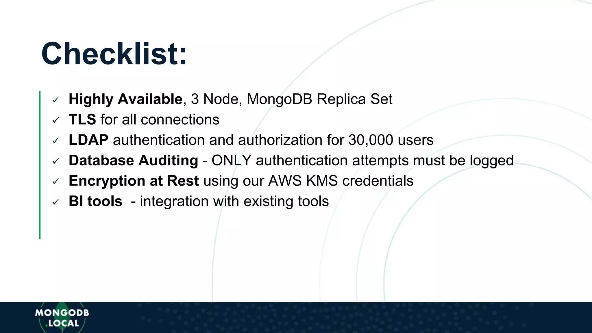 Checklist:
 Highly Available, 3 Node, MongoDB Replica Set
 TLS for all connections
 LDAP authentication and authorization for 30,000 users
 Database Auditing - ONLY authentication attempts must be logged
 Encryption at Rest using our AWS KMS credentials
 BI tools - integration with existing tools
 