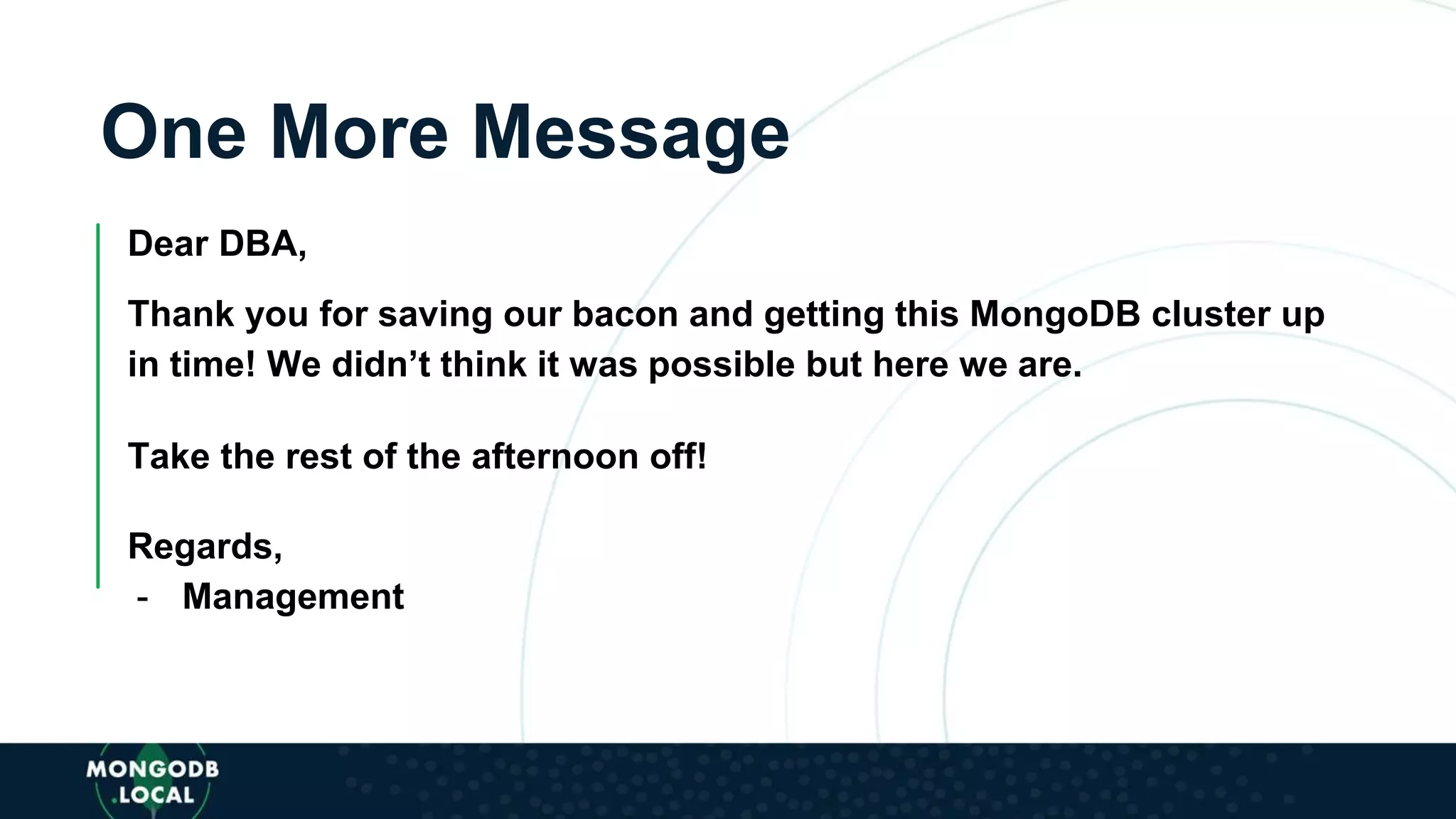 One More Message
Dear DBA,
Thank you for saving our bacon and getting this MongoDB cluster up
in time! We didn’t think it was possible but here we are.
Take the rest of the afternoon off!
Regards,
- Management
 