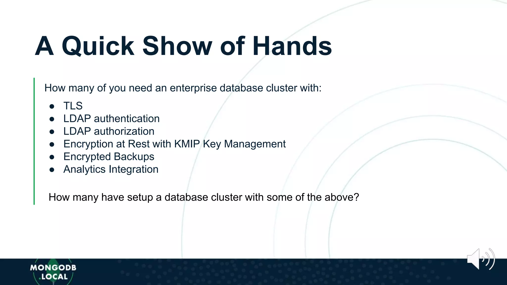 A Quick Show of Hands
How many of you need an enterprise database cluster with:
● TLS
● LDAP authentication
● LDAP authorization
● Encryption at Rest with KMIP Key Management
● Encrypted Backups
● Analytics Integration
How many have setup a database cluster with some of the above?
 