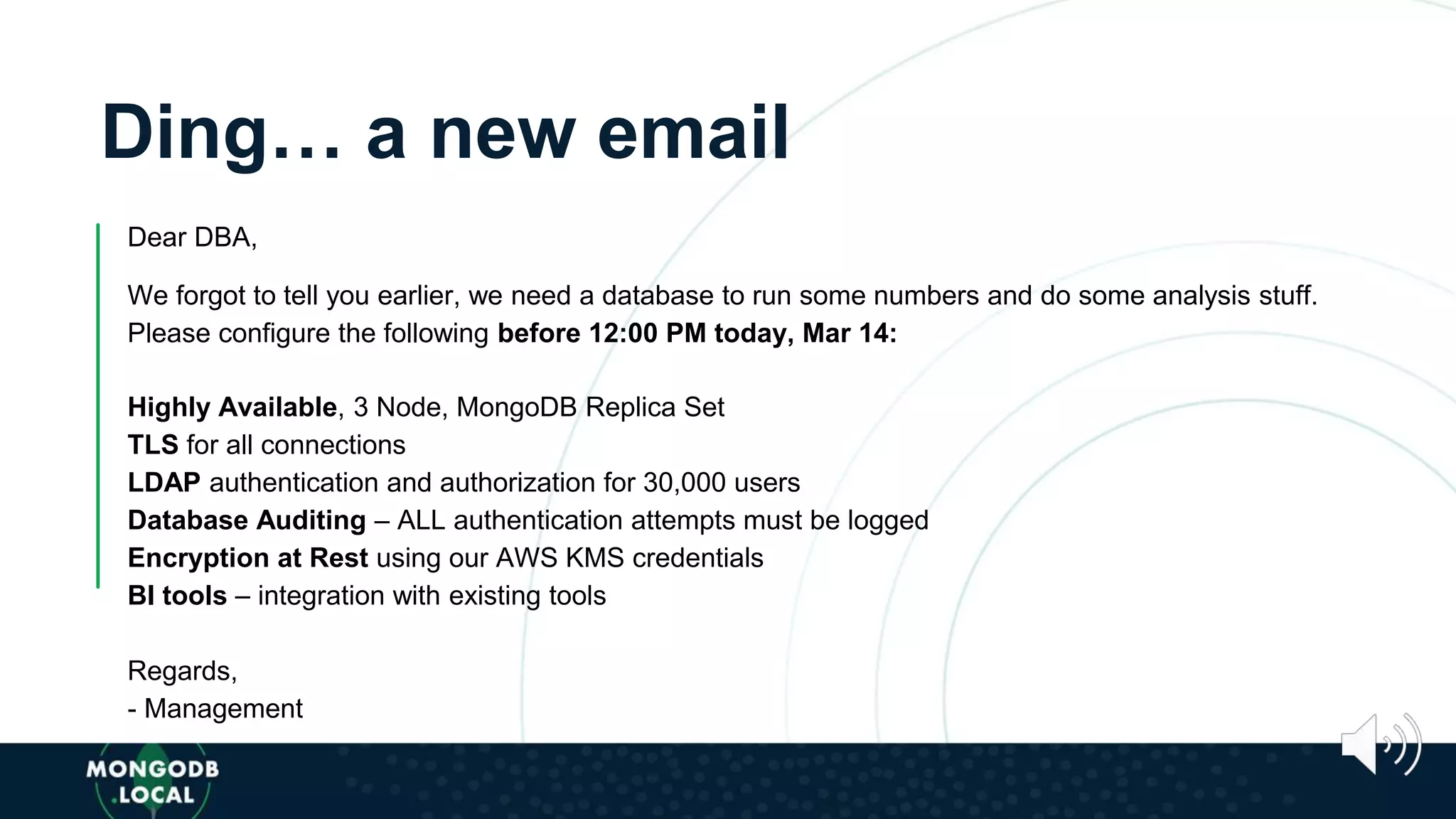 Ding… a new email
Dear DBA,
We forgot to tell you earlier, we need a database to run some numbers and do some analysis stuff.
Please configure the following before 12:00 PM today, Mar 14:
Highly Available, 3 Node, MongoDB Replica Set
TLS for all connections
LDAP authentication and authorization for 30,000 users
Database Auditing – ALL authentication attempts must be logged
Encryption at Rest using our AWS KMS credentials
BI tools – integration with existing tools
Regards,
- Management
 