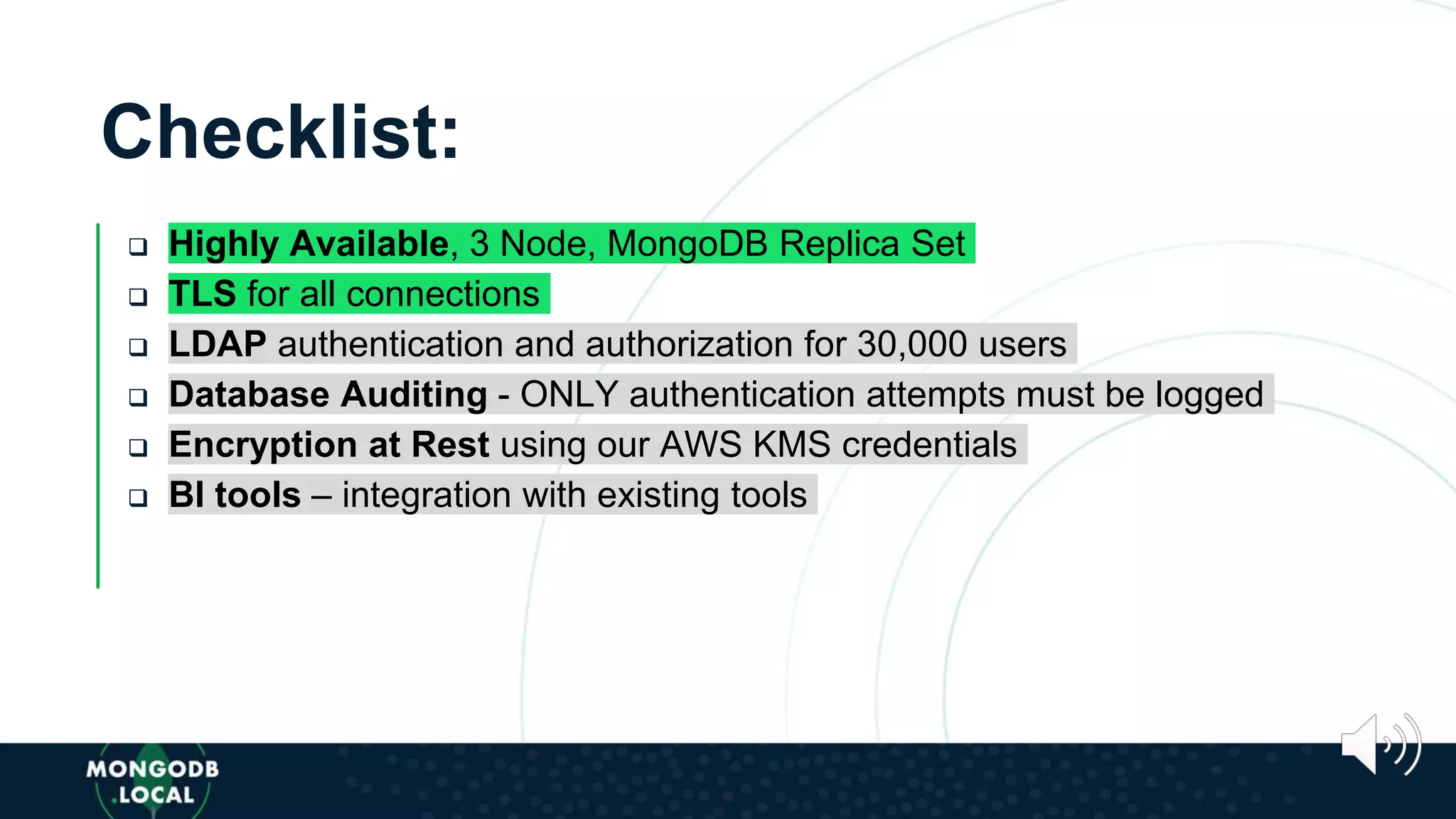 Checklist:
 Highly Available, 3 Node, MongoDB Replica Set
 TLS for all connections
 LDAP authentication and authorization for 30,000 users
 Database Auditing - ONLY authentication attempts must be logged
 Encryption at Rest using our AWS KMS credentials
 BI tools – integration with existing tools
 