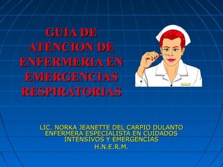 GUIA DE
 ATENCION DE
ENFERMERIA EN
 EMERGENCIAS
RESPIRATORIAS

  LIC. NORKA JEANETTE DEL CARPIO DULANTO
    ENFERMERA ESPECIALISTA EN CUIDADOS
         INTENSIVOS Y EMERGENCIAS
                 H.N.E.R.M.
 
