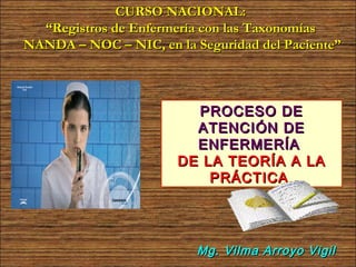 CURSO NACIONAL:
  “Registros de Enfermería con las Taxonomías
NANDA – NOC – NIC, en la Seguridad del Paciente”



                         PROCESO DE
                         ATENCIÓN DE
                         ENFERMERÍA
                       DE LA TEORÍA A LA
                           PRÁCTICA




                          Mg. Vilma Arroyo Vigil
 