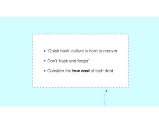 • ‘Quick hack’ culture is hard to recover
• Don’t ‘hack and forget’
• Consider the true cost of tech debt
 
