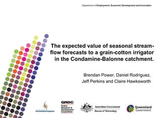 Department of Employment, Economic Development and Innovation




The expected value of seasonal stream-
flow forecasts to a grain-cotton irrigator
  in the Condamine-Balonne catchment.

             Brendan Power, Daniel Rodriguez,
            Jeff Perkins and Claire Hawksworth
 