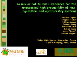 To mix or not to mix : evidences for the
   unexpected high productivity of new
    agrivoltaic and agroforestry systems

                                    Christian Dupraz
                                     Grégoire Talbot
                                      Hélène Marrou
                                      Jacques Wery
                                     Sébastien Roux
                                        Fabien liagre
                                      Yoann Férard*
                                    Antoine Nogier*


              INRA, UMR System, Montpellier, France
                     * Sun'R Company, Paris, France
 
