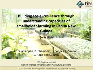 Building social resilience through
    understanding capacities of
 smallholder farming in Papua New
               Guinea
                          Colin Birch

                           On behalf of


G. Palaniappan, B. Chambers, L. Bonney, L. Simeon,
               S. Hopa and C. Birch

                     27th September 2011
      World Congress on Conservation Agriculture, Brisbane
  TIAR – research • development • extension • education • training
 
