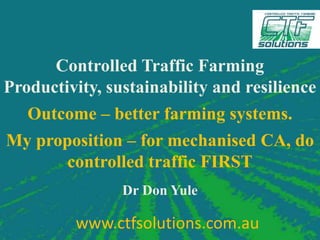 Controlled Traffic Farming
Productivity, sustainability and resilience
   Outcome – better farming systems.
My proposition – for mechanised CA, do
       controlled traffic FIRST
                Dr Don Yule

         www.ctfsolutions.com.au        1
 