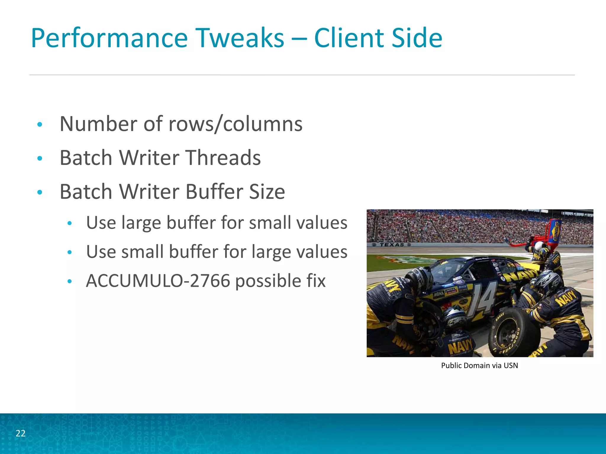 Performance Tweaks – Client Side
• Number of rows/columns
• Batch Writer Threads
• Batch Writer Buffer Size
• Use large buffer for small values
• Use small buffer for large values
• ACCUMULO-2766 possible fix
22
Public Domain via USN
 
