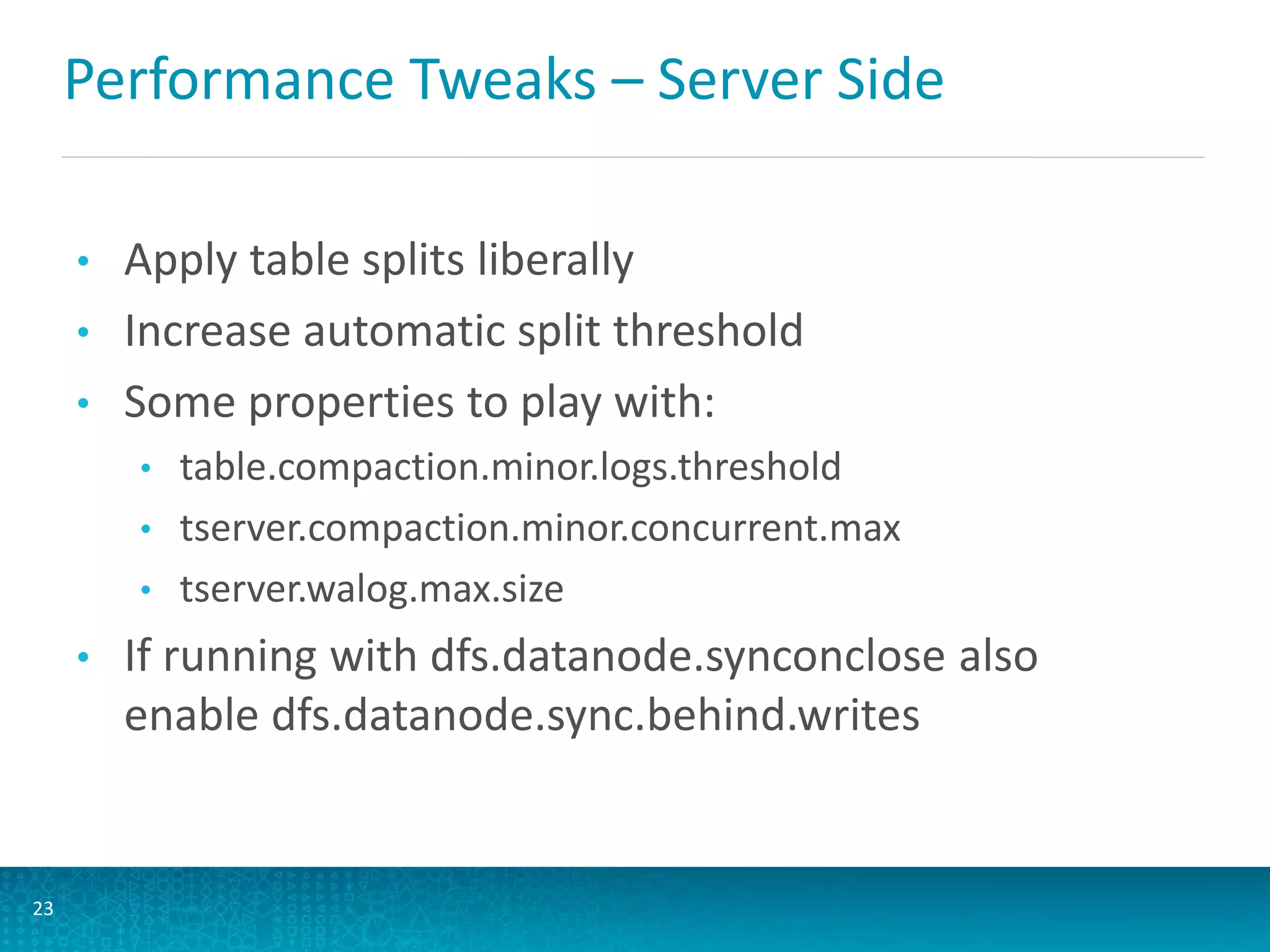 Performance Tweaks – Server Side
• Apply table splits liberally
• Increase automatic split threshold
• Some properties to play with:
• table.compaction.minor.logs.threshold
• tserver.compaction.minor.concurrent.max
• tserver.walog.max.size
• If running with dfs.datanode.synconclose also
enable dfs.datanode.sync.behind.writes
23
 