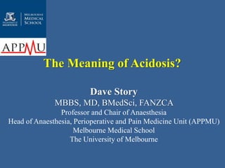 The Meaning of Acidosis? 
Dave Story 
MBBS, MD, BMedSci, FANZCA 
Professor and Chair of Anaesthesia 
Head of Anaesthesia, Perioperative and Pain Medicine Unit (APPMU) 
Melbourne Medical School 
The University of Melbourne 
 