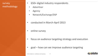 survey        • 650+ digital industry respondents
methodology        •         Advertiser
                   •         Agency
                   •         Network/Exchange/DSP


              • conducted in March-April 2013

              • online survey

              • focus on audience targeting strategy and execution

              • goal – how can we improve audience targeting

              © 2013 eXelate Inc. Confidential and Proprietary.   7
 
