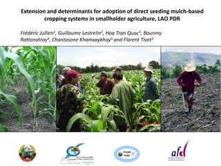 Extension and determinants for adoption of direct seeding mulch-based
         cropping systems in smallholder agriculture, LAO PDR

Frédéric Jullien1, Guillaume Lestrelin2, Hoa Tran Quoc3, Bounmy
Rattanatray4, Chantasone Khamxaykhay5 and Florent Tivet3




                                             PCADR
                                              PASS
 