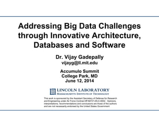 Addressing Big Data Challenges
through Innovative Architecture,
Databases and Software
UNCLASSIFIED
Dr. Vijay Gadepally
vijayg@ll.mit.edu
Accumulo Summit
College Park, MD
June 12, 2014
This work is sponsored by the Assistant Secretary of Defense for Research
and Engineering under Air Force Contract #FA8721-05-C-0002. Opinions,
interpretations, recommendations and conclusions are those of the authors
and are not necessarily endorsed by the United States Government
 