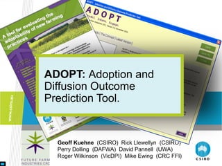 ADOPT: Adoption and
Diffusion Outcome
Prediction Tool.


  Geoff Kuehne (CSIRO) Rick Llewellyn (CSIRO)
  Perry Dolling (DAFWA) David Pannell (UWA)
  Roger Wilkinson (VicDPI) Mike Ewing (CRC FFI)
 