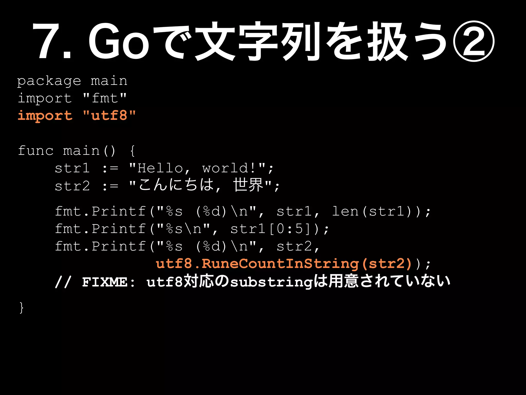 package main
import "fmt"
import "utf8"

func main() {
    str1 := "Hello, world!";
    str2 := "        ,     ";
    fmt.Printf("%s (%d)n", str1, len(str1));
    fmt.Printf("%sn", str1[0:5]);
    fmt.Printf("%s (%d)n", str2,
               utf8.RuneCountInString(str2));
    // FIXME: utf8     substring
}
 