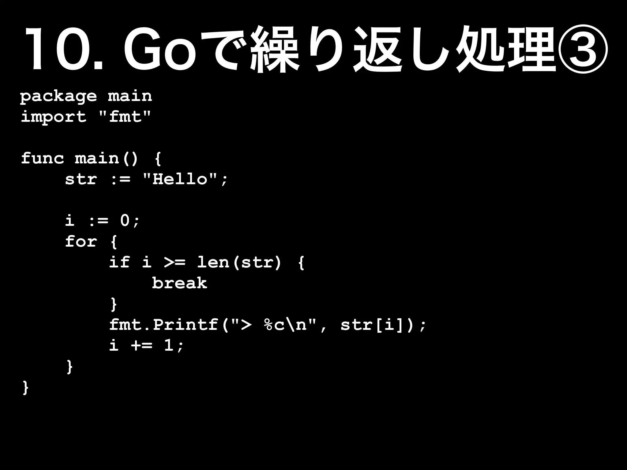 package main
import "fmt"

func main() {
    str := "Hello";

    i := 0;
    for {
        if i >= len(str) {
            break
        }
        fmt.Printf("> %cn", str[i]);
        i += 1;
    }
}
 