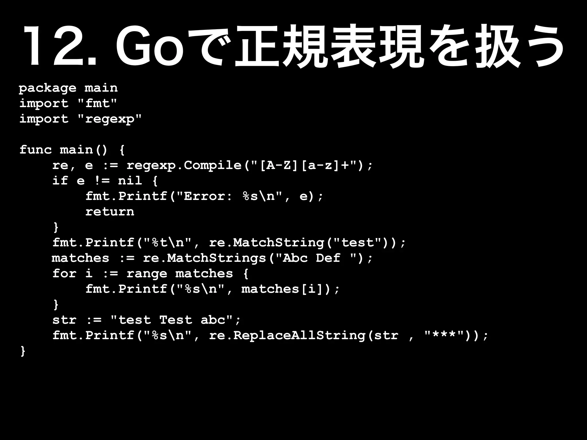 package main
import "fmt"
import "regexp"

func main() {
    re, e := regexp.Compile("[A-Z][a-z]+");
    if e != nil {
        fmt.Printf("Error: %sn", e);
        return
    }
    fmt.Printf("%tn", re.MatchString("test"));
    matches := re.MatchStrings("Abc Def ");
    for i := range matches {
        fmt.Printf("%sn", matches[i]);
    }
    str := "test Test abc";
    fmt.Printf("%sn", re.ReplaceAllString(str , "***"));
}
 