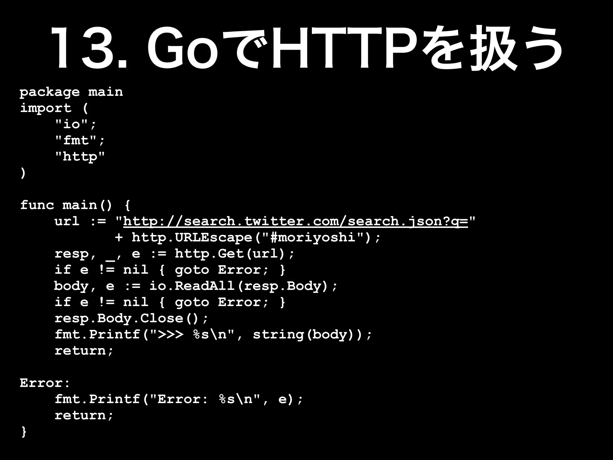 package main
import (
    "io";
    "fmt";
    "http"
)

func main() {
    url := "http://search.twitter.com/search.json?q="
            + http.URLEscape("#moriyoshi");
    resp, _, e := http.Get(url);
    if e != nil { goto Error; }
    body, e := io.ReadAll(resp.Body);
    if e != nil { goto Error; }
    resp.Body.Close();
    fmt.Printf(">>> %sn", string(body));
    return;

Error:
    fmt.Printf("Error: %sn", e);
    return;
}
 