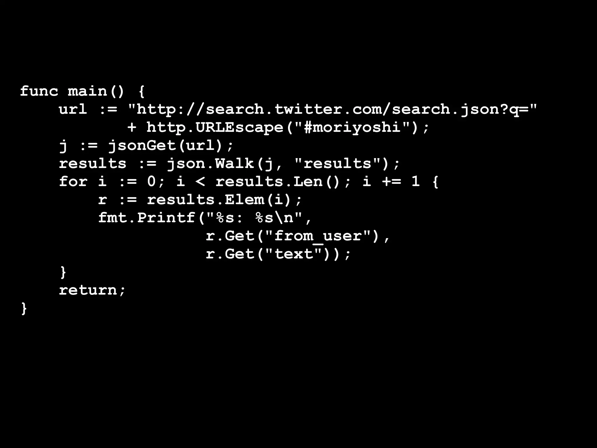 func main() {
    url := "http://search.twitter.com/search.json?q="
            + http.URLEscape("#moriyoshi");
    j := jsonGet(url);
    results := json.Walk(j, "results");
    for i := 0; i < results.Len(); i += 1 {
        r := results.Elem(i);
        fmt.Printf("%s: %sn",
                    r.Get("from_user"),
                    r.Get("text"));
    }
    return;
}
 