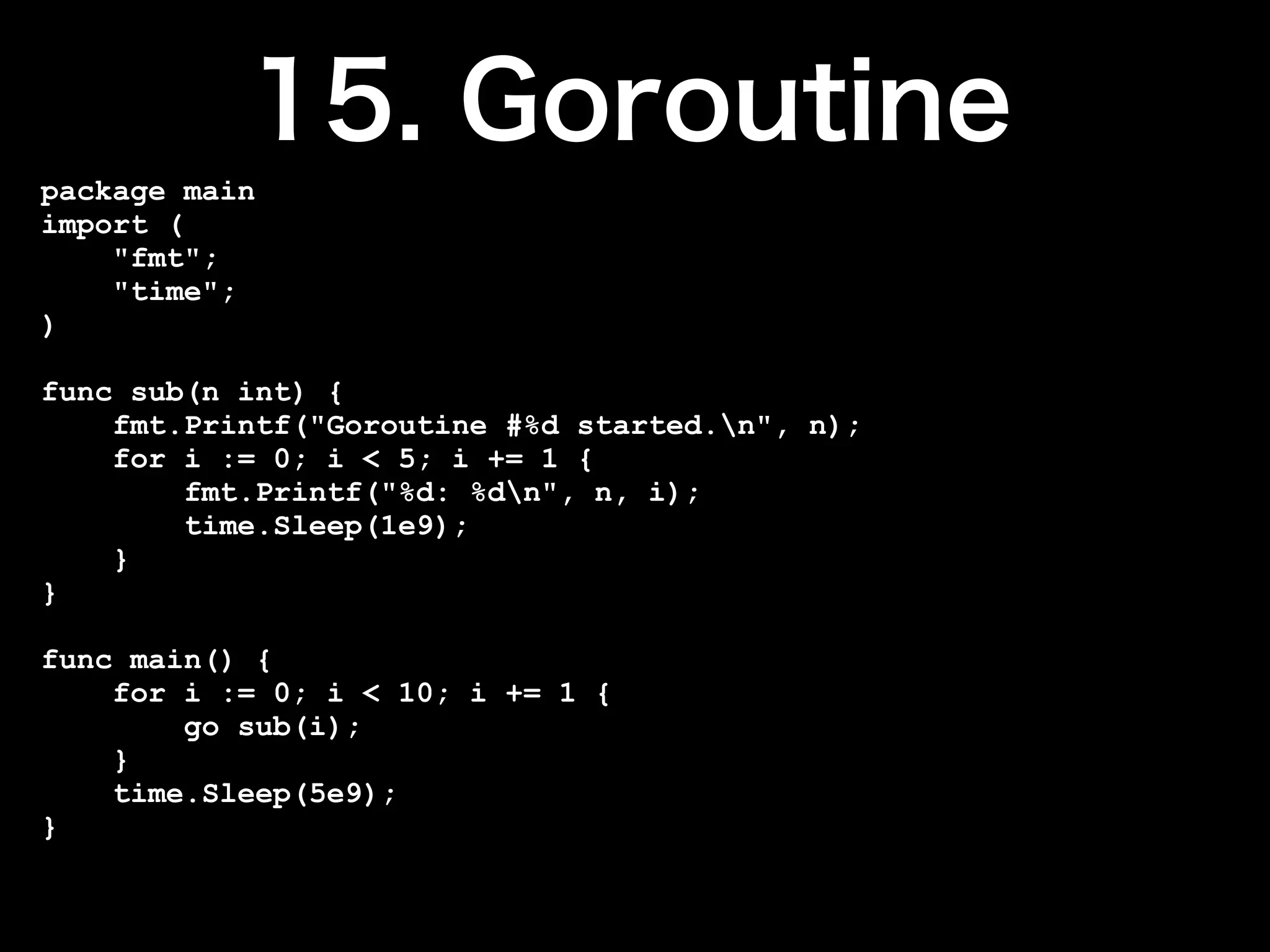 package main
import (
    "fmt";
    "time";
)

func sub(n int) {
    fmt.Printf("Goroutine #%d started.n", n);
    for i := 0; i < 5; i += 1 {
        fmt.Printf("%d: %dn", n, i);
        time.Sleep(1e9);
    }
}

func main() {
    for i := 0; i < 10; i += 1 {
        go sub(i);
    }
    time.Sleep(5e9);
}
 
