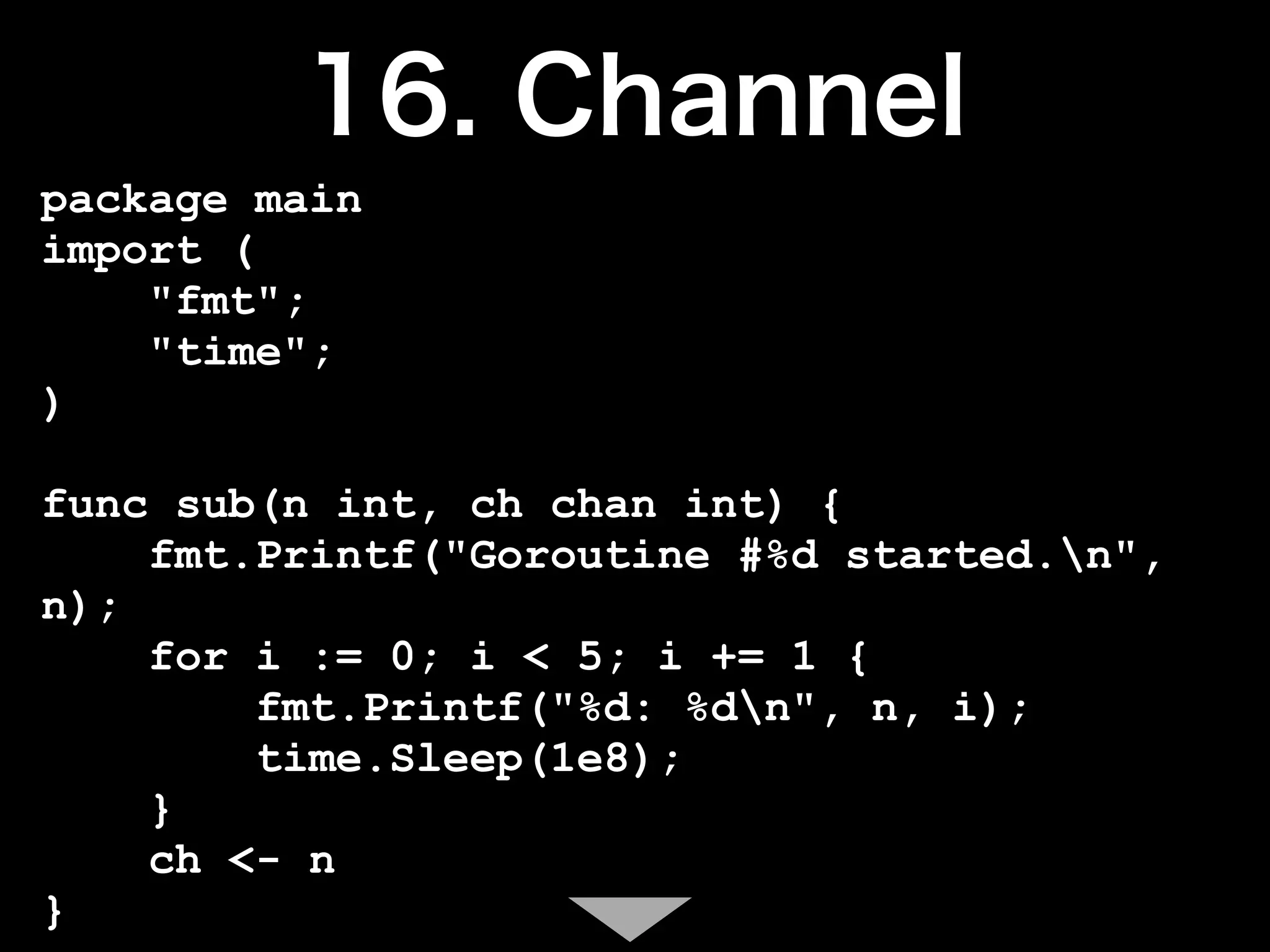 package main
import (
    "fmt";
    "time";
)

func sub(n int, ch chan int) {
    fmt.Printf("Goroutine #%d started.n",
n);
    for i := 0; i < 5; i += 1 {
        fmt.Printf("%d: %dn", n, i);
        time.Sleep(1e8);
    }
    ch <- n
}
 