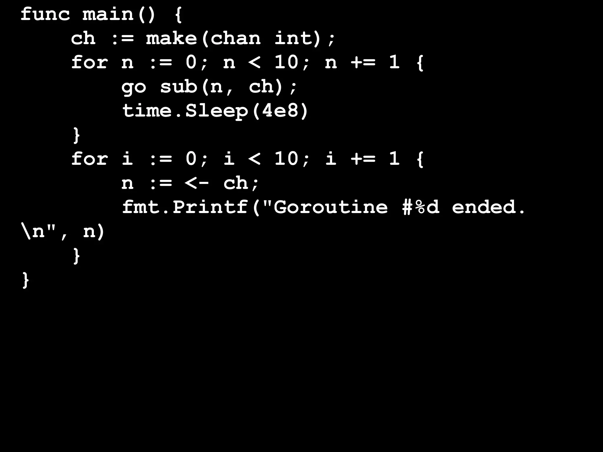func main() {
    ch := make(chan int);
    for n := 0; n < 10; n += 1 {
        go sub(n, ch);
        time.Sleep(4e8)
    }
    for i := 0; i < 10; i += 1 {
        n := <- ch;
        fmt.Printf("Goroutine #%d ended.
n", n)
    }
}
 