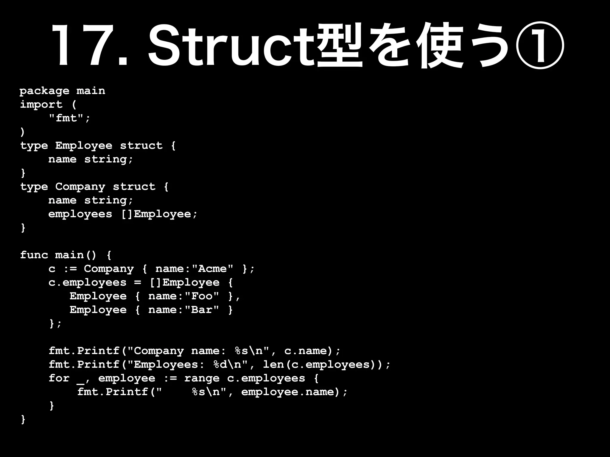 package main
import (
    "fmt";
)
type Employee struct {
    name string;
}
type Company struct {
    name string;
    employees []Employee;
}

func main() {
    c := Company { name:"Acme" };
    c.employees = []Employee {
       Employee { name:"Foo" },
       Employee { name:"Bar" }
    };

    fmt.Printf("Company name: %sn", c.name);
    fmt.Printf("Employees: %dn", len(c.employees));
    for _, employee := range c.employees {
        fmt.Printf("    %sn", employee.name);
    }
}
 