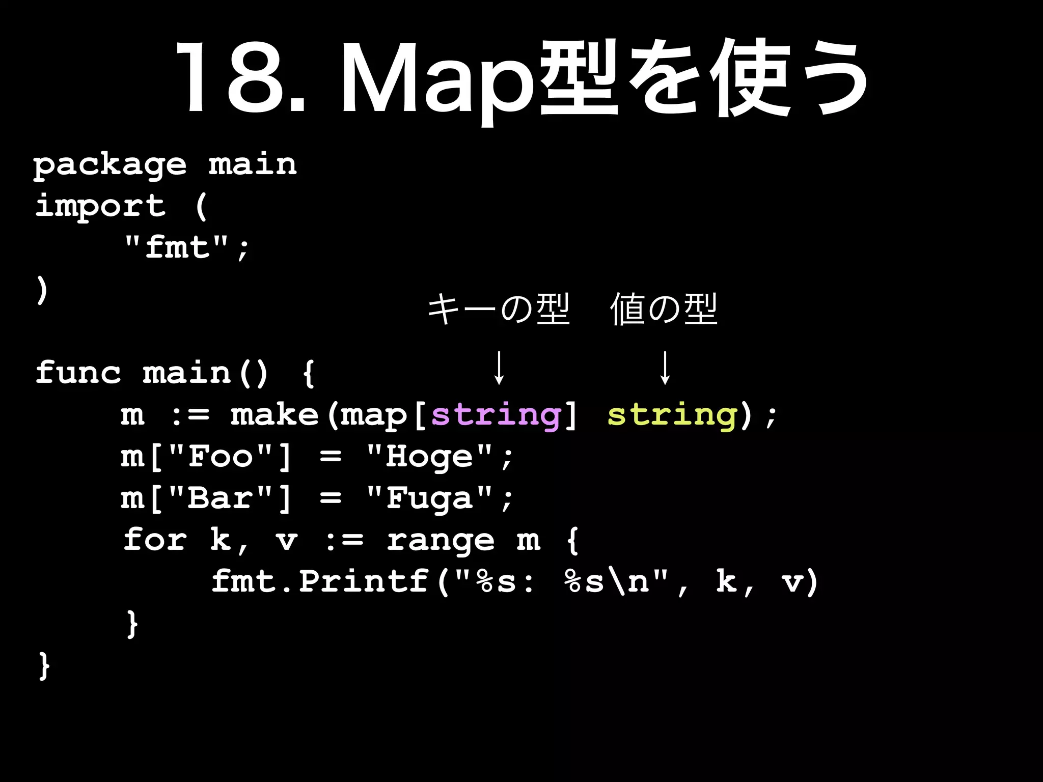 package main
import (
    "fmt";
)

func main() {
    m := make(map[string] string);
    m["Foo"] = "Hoge";
    m["Bar"] = "Fuga";
    for k, v := range m {
        fmt.Printf("%s: %sn", k, v)
    }
}
 
