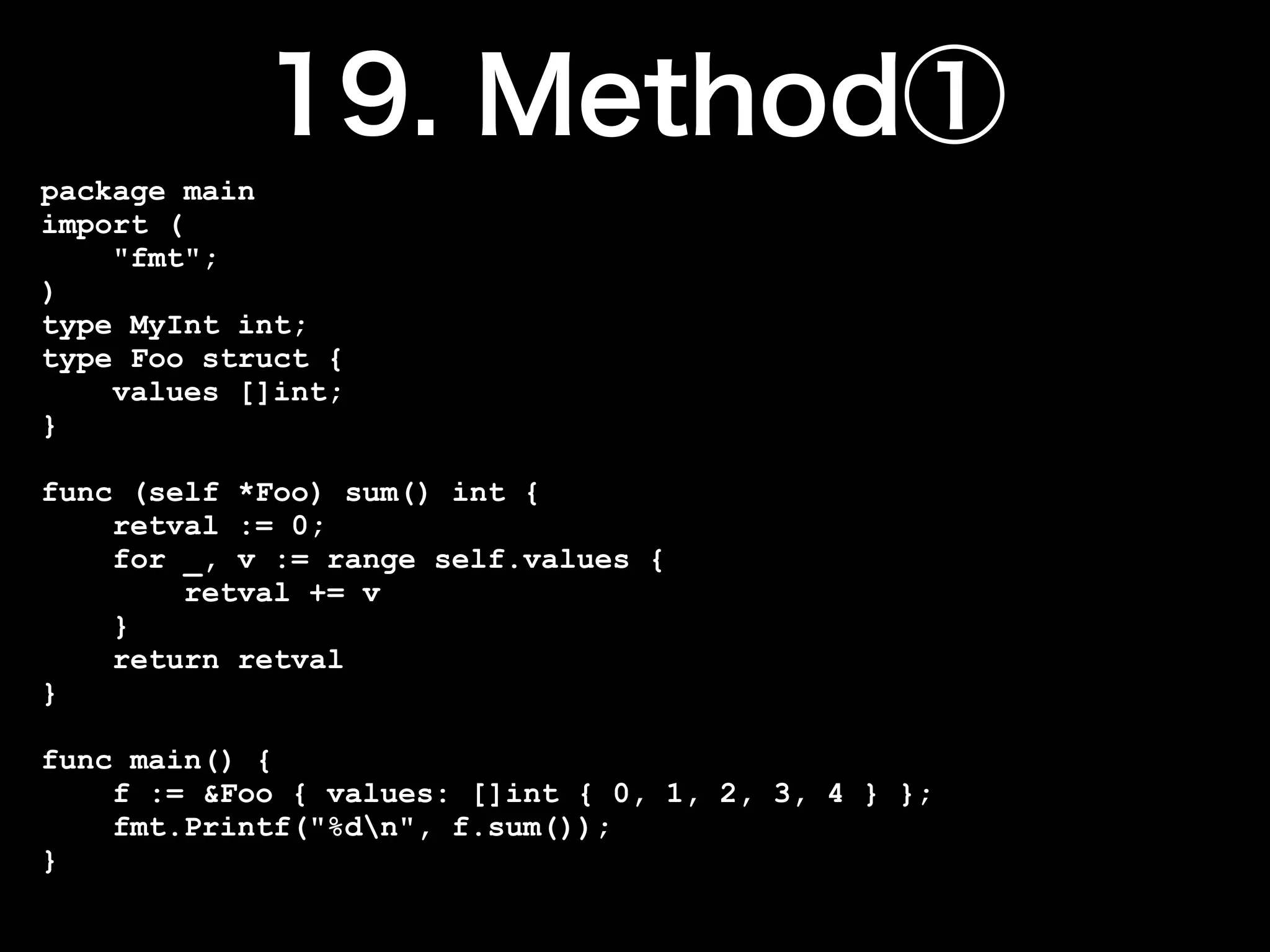 package main
import (
    "fmt";
)
type MyInt int;
type Foo struct {
    values []int;
}

func (self *Foo) sum() int {
    retval := 0;
    for _, v := range self.values {
        retval += v
    }
    return retval
}

func main() {
    f := &Foo { values: []int { 0, 1, 2, 3, 4 } };
    fmt.Printf("%dn", f.sum());
}
 