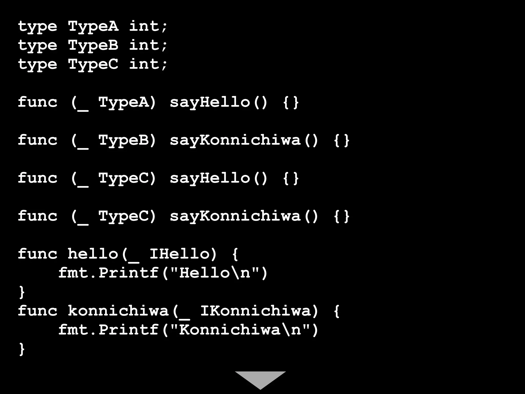 type TypeA int;
type TypeB int;
type TypeC int;

func (_ TypeA) sayHello() {}

func (_ TypeB) sayKonnichiwa() {}

func (_ TypeC) sayHello() {}

func (_ TypeC) sayKonnichiwa() {}

func hello(_ IHello) {
    fmt.Printf("Hellon")
}
func konnichiwa(_ IKonnichiwa) {
    fmt.Printf("Konnichiwan")
}
 
