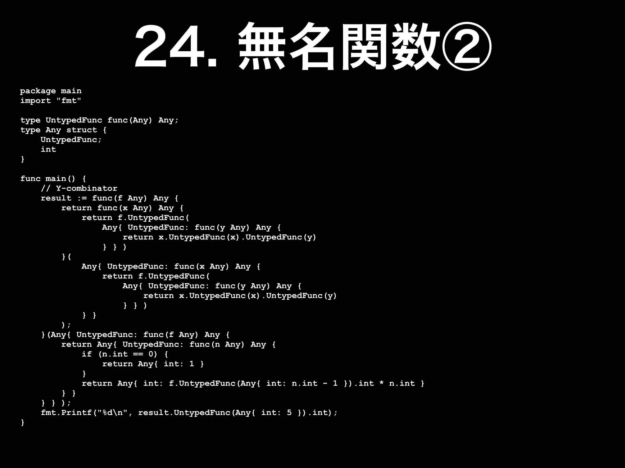 package main
import "fmt"

type UntypedFunc func(Any) Any;
type Any struct {
    UntypedFunc;
    int
}

func main() {
    // Y-combinator
    result := func(f Any) Any {
        return func(x Any) Any {
            return f.UntypedFunc(
                Any{ UntypedFunc: func(y Any) Any {
                    return x.UntypedFunc(x).UntypedFunc(y)
                } } )
        }(
            Any{ UntypedFunc: func(x Any) Any {
                return f.UntypedFunc(
                    Any{ UntypedFunc: func(y Any) Any {
                        return x.UntypedFunc(x).UntypedFunc(y)
                    } } )
            } }
        );
    }(Any{ UntypedFunc: func(f Any) Any {
        return Any{ UntypedFunc: func(n Any) Any {
            if (n.int == 0) {
                return Any{ int: 1 }
            }
            return Any{ int: f.UntypedFunc(Any{ int: n.int - 1 }).int * n.int }
        } }
    } } );
    fmt.Printf("%dn", result.UntypedFunc(Any{ int: 5 }).int);
}
 