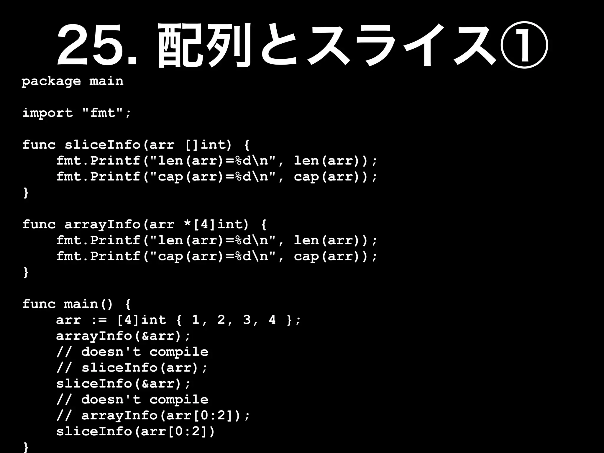 package main

import "fmt";

func sliceInfo(arr []int) {
    fmt.Printf("len(arr)=%dn", len(arr));
    fmt.Printf("cap(arr)=%dn", cap(arr));
}

func arrayInfo(arr *[4]int) {
    fmt.Printf("len(arr)=%dn", len(arr));
    fmt.Printf("cap(arr)=%dn", cap(arr));
}

func main() {
    arr := [4]int { 1, 2, 3, 4 };
    arrayInfo(&arr);
    // doesn't compile
    // sliceInfo(arr);
    sliceInfo(&arr);
    // doesn't compile
    // arrayInfo(arr[0:2]);
    sliceInfo(arr[0:2])
}
 