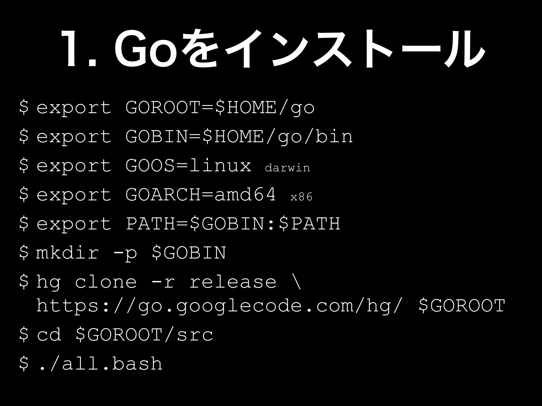 $ export GOROOT=$HOME/go
$ export GOBIN=$HOME/go/bin
$ export GOOS=linux darwin
$ export GOARCH=amd64 x86
$ export PATH=$GOBIN:$PATH
$ mkdir -p $GOBIN
$ hg clone -r release 
  https://go.googlecode.com/hg/ $GOROOT
$ cd $GOROOT/src
$ ./all.bash
 
