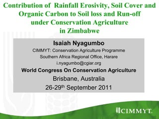 Contribution of Rainfall Erosivity, Soil Cover and
    Organic Carbon to Soil loss and Run-off
        under Conservation Agriculture
                 in Zimbabwe
                  Isaiah Nyagumbo
         CIMMYT: Conservation Agriculture Programme
            Southern Africa Regional Office, Harare
                   i.nyagumbo@cgiar.org
     World Congress On Conservation Agriculture
                Brisbane, Australia
              26-29th September 2011
 