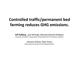 Controlled traffic/permanent bed
farming reduces GHG emissions.

   Jeff Tullberg , Jack McHugh, Boorzoo Ghareel Khabbaz,
   University of Southern Queensland, Toowoomba and CTF Solutions, Brisbane.


                    Clemens Scheer, Peter Grace
                 Queensland University of Technology, Brisbane.
 