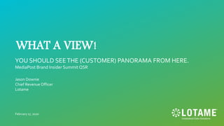 WHAT A VIEW!
YOU SHOULD SEETHE (CUSTOMER) PANORAMA FROM HERE.
MediaPost Brand Insider Summit QSR
Jason Downie
Chief Revenue Officer
Lotame
February 17, 2020
 