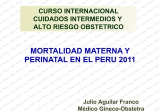 MORTALIDAD MATERNA Y PERINATAL EN EL PERU 2011 Julio Aguilar Franco Médico Gineco-Obstetra CURSO INTERNACIONAL CUIDADOS INTERMEDIOS Y  ALTO RIESGO OBSTETRICO 