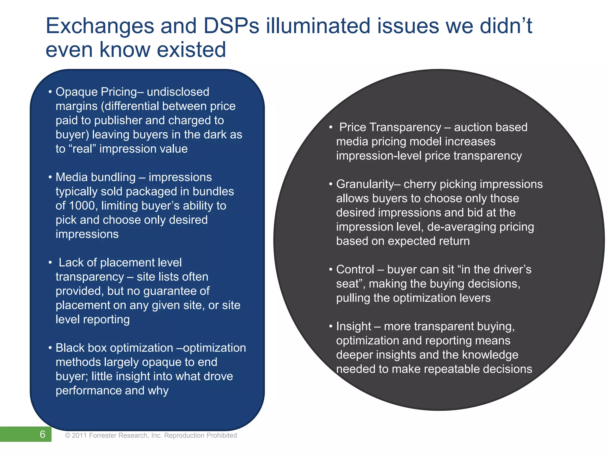 Exchanges and DSPs illuminated issues we didn’t
even know existed
    • Opaque Pricing– undisclosed
      margins (differential between price
      paid to publisher and charged to
                                                                 • Price Transparency – auction based
      buyer) leaving buyers in the dark as
                                                                   media pricing model increases
      to “real” impression value
                                                                   impression-level price transparency
    • Media bundling – impressions
                                                                 • Granularity– cherry picking impressions
      typically sold packaged in bundles
                                                                   allows buyers to choose only those
      of 1000, limiting buyer’s ability to
                                                                   desired impressions and bid at the
      pick and choose only desired
                                                                   impression level, de-averaging pricing
      impressions
                                                                   based on expected return
    • Lack of placement level
                                                                 • Control – buyer can sit “in the driver’s
      transparency – site lists often
                                                                   seat”, making the buying decisions,
      provided, but no guarantee of
                                                                   pulling the optimization levers
      placement on any given site, or site
      level reporting
                                                                 • Insight – more transparent buying,
                                                                   optimization and reporting means
    • Black box optimization –optimization
                                                                   deeper insights and the knowledge
      methods largely opaque to end
                                                                   needed to make repeatable decisions
      buyer; little insight into what drove
      performance and why


6      © 2011 Forrester Research, Inc. Reproduction Prohibited
 