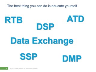 The best thing you can do is educate yourself



RTB                                                            ATD
                                                         DSP
     Data Exchange
                        SSP                                    DMP
18   © 2011 Forrester Research, Inc. Reproduction Prohibited
 