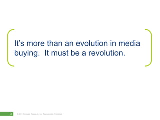 It’s more than an evolution in media
    buying. It must be a revolution.




3   © 2011 Forrester Research, Inc. Reproduction Prohibited
 