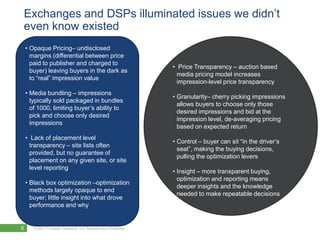 Exchanges and DSPs illuminated issues we didn’t
even know existed
    • Opaque Pricing– undisclosed
      margins (differential between price
      paid to publisher and charged to
                                                                 • Price Transparency – auction based
      buyer) leaving buyers in the dark as
                                                                   media pricing model increases
      to “real” impression value
                                                                   impression-level price transparency
    • Media bundling – impressions
                                                                 • Granularity– cherry picking impressions
      typically sold packaged in bundles
                                                                   allows buyers to choose only those
      of 1000, limiting buyer’s ability to
                                                                   desired impressions and bid at the
      pick and choose only desired
                                                                   impression level, de-averaging pricing
      impressions
                                                                   based on expected return
    • Lack of placement level
                                                                 • Control – buyer can sit “in the driver’s
      transparency – site lists often
                                                                   seat”, making the buying decisions,
      provided, but no guarantee of
                                                                   pulling the optimization levers
      placement on any given site, or site
      level reporting
                                                                 • Insight – more transparent buying,
                                                                   optimization and reporting means
    • Black box optimization –optimization
                                                                   deeper insights and the knowledge
      methods largely opaque to end
                                                                   needed to make repeatable decisions
      buyer; little insight into what drove
      performance and why


6      © 2011 Forrester Research, Inc. Reproduction Prohibited
 