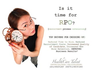 Is it
         time for
               RPO?
   [recruitment process outsourcing]


    TOP DRIVERS FOR CHOOSING RPO
   Reduced Time to Hire, Reduced
Recruitment Costs, Increased Quality
     of Candidate, Increased New
      Hire Retention, IMPROVED
          Business Results!



      HealthCare Talent
     STAFFING SOLUTIONS + FREE SCHOLARSHIPS
    LISA @ 949.874.2697 JOSETTE @ 949.701.0493
 